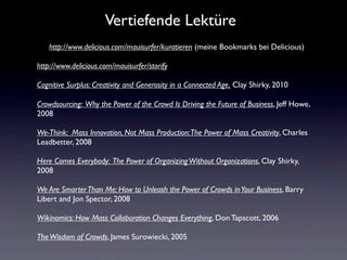 Vertiefende Lektüre
    http://www.delicious.com/mauisurfer/kuratieren (meine Bookmarks bei Delicious)

http://www.delicious.com/mauisurfer/storify

Cognitive Surplus: Creativity and Generosity in a Connected Age, Clay Shirky, 2010

Crowdsourcing: Why the Power of the Crowd Is Driving the Future of Business, Jeff Howe,
2008

We-Think: Mass Innovation, Not Mass Production: The Power of Mass Creativity, Charles
Leadbetter, 2008

Here Comes Everybody: The Power of Organizing Without Organizations, Clay Shirky,
2008

We Are Smarter Than Me: How to Unleash the Power of Crowds in Your Business, Barry
Libert and Jon Spector, 2008

Wikinomics: How Mass Collaboration Changes Everything, Don Tapscott, 2006

The Wisdom of Crowds, James Surowiecki, 2005
 