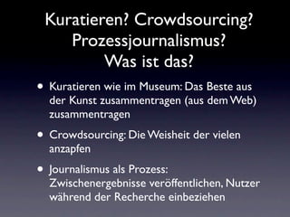 Kuratieren? Crowdsourcing?
    Prozessjournalismus?
         Was ist das?
• Kuratieren wie im Museum: Das Beste aus
  der Kunst zusammentragen (aus dem Web)
  zusammentragen
• Crowdsourcing: Die Weisheit der vielen
  anzapfen
• Journalismus als Prozess:
  Zwischenergebnisse veröffentlichen, Nutzer
  während der Recherche einbeziehen
 