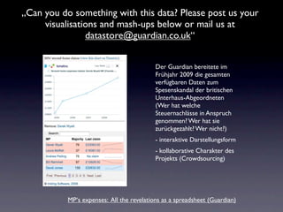 „Can you do something with this data? Please post us your
     visualisations and mash-ups below or mail us at
                datastore@guardian.co.uk“


                                           Der Guardian bereitete im
                                           Frühjahr 2009 die gesamten
                                           verfügbaren Daten zum
                                           Spesenskandal der britischen
                                           Unterhaus-Abgeordneten
                                           (Wer hat welche
                                           Steuernachlässe in Anspruch
                                           genommen? Wer hat sie
                                           zurückgezahlt? Wer nicht?)
                                           - interaktive Darstellungsform
                                           - kollaborative Charakter des
                                           Projekts (Crowdsourcing)




           MP‘s expenses: All the revelations as a spreadsheet (Guardian)
 