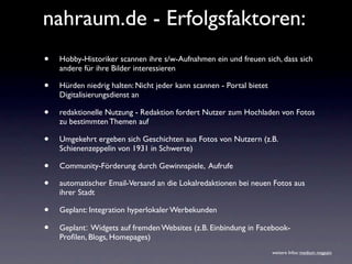 nahraum.de - Erfolgsfaktoren:
•   Hobby-Historiker scannen ihre s/w-Aufnahmen ein und freuen sich, dass sich
    andere für ihre Bilder interessieren

•   Hürden niedrig halten: Nicht jeder kann scannen - Portal bietet
    Digitalisierungsdienst an

•   redaktionelle Nutzung - Redaktion fordert Nutzer zum Hochladen von Fotos
    zu bestimmten Themen auf

•   Umgekehrt ergeben sich Geschichten aus Fotos von Nutzern (z.B.
    Schienenzeppelin von 1931 in Schwerte)

•   Community-Förderung durch Gewinnspiele, Aufrufe

•   automatischer Email-Versand an die Lokalredaktionen bei neuen Fotos aus
    ihrer Stadt

•   Geplant: Integration hyperlokaler Werbekunden

•   Geplant: Widgets auf fremden Websites (z.B. Einbindung in Facebook-
    Proﬁlen, Blogs, Homepages)
                                                                      weitere Infos: medium magazin
 