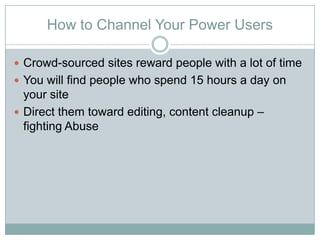 How to Channel Your Power Users

? Crowd-sourced sites reward people with a lot of time
? You will find people who spend 15 hours a day on
  your site
? Direct them toward editing, content cleanup C
  fighting Abuse
 