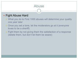 Abuse

? Fight Abuse Hard
  ? What you do to First 1000 abuses will determine your quality
    one year later
  ? Once you set a tone, let the moderators go at it (everyone
    loves to be a sheriff)
  ? Fight them by not giving them the satisfaction of a response
    (delete them, but dont let them be aware)
 