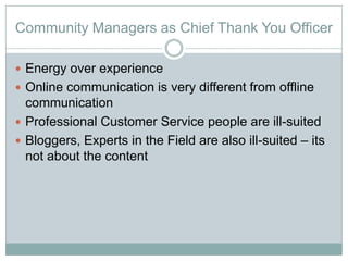Community Managers as Chief Thank You Officer

? Energy over experience
? Online communication is very different from offline
  communication
? Professional Customer Service people are ill-suited
? Bloggers, Experts in the Field are also ill-suited C its
  not about the content
 
