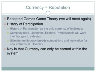 Currency = Reputation

? Repeated Games Game Theory (we will meet again)
? History of Participation
  ? History of Participation as the only currency of legitimacy

  ? Company reps, Librarians, Experts, Professionals will want
    their badges to sidestep
  ? Ultimate meritocracy breeds competition, and motivation for
    new entrants => Diversity
? Key is that Currency can only be earned within the
  system
 