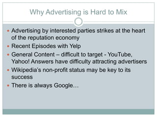 Why Advertising is Hard to Mix

? Advertising by interested parties strikes at the heart
    of the reputation economy
?   Recent Episodes with Yelp
?   General Content C difficult to target - YouTube,
    Yahoo! Answers have difficulty attracting advertisers
?   Wikipedias non-profit status may be key to its
    success
?   There is always Google
 