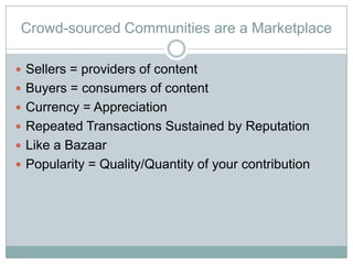 Crowd-sourced Communities are a Marketplace

? Sellers = providers of content
? Buyers = consumers of content
? Currency = Appreciation
? Repeated Transactions Sustained by Reputation
? Like a Bazaar
? Popularity = Quality/Quantity of your contribution
 