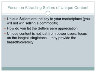 Focus on Attracting Sellers of Unique Content

? Unique Sellers are the key to your marketplace (you
  will not win selling a commodity)
? How do you let the Sellers earn appreciation
? Unique content is not just from power users, focus
  on the longtail singletons C they provide the
  breadth/diversity
 