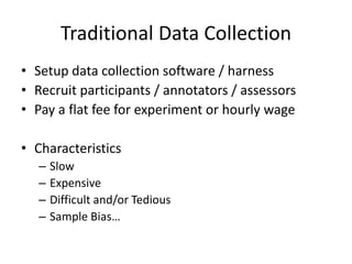 Traditional Data Collection 
• Setup data collection software / harness 
• Recruit participants / annotators / assessors 
• Pay a flat fee for experiment or hourly wage 
• Characteristics 
– Slow 
– Expensive 
– Difficult and/or Tedious 
– Sample Bias… 
 