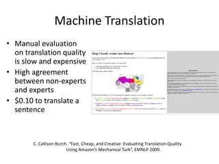 Machine Translation 
• Manual evaluation 
on translation quality 
is slow and expensive 
• High agreement 
between non-experts 
and experts 
• $0.10 to translate a 
sentence 
C. Callison-Burch. “Fast, Cheap, and Creative: Evaluating Translation Quality 
Using Amazon’s Mechanical Turk”, EMNLP 2009. 
 