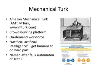 Mechanical Turk 
• Amazon Mechanical Turk 
(AMT, MTurk, 
www.mturk.com) 
• Crowdsourcing platform 
• On-demand workforce 
• “Artificial artificial 
intelligence”: get humans to 
do hard part 
• Named after faux automaton 
of 18th C. 
 