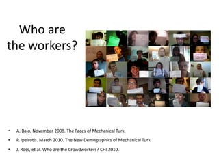 Who are 
the workers? 
• A. Baio, November 2008. The Faces of Mechanical Turk. 
• P. Ipeirotis. March 2010. The New Demographics of Mechanical Turk 
• J. Ross, et al. Who are the Crowdworkers? CHI 2010. 
 