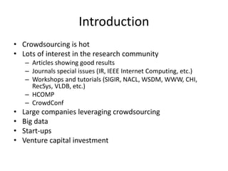 Introduction 
• Crowdsourcing is hot 
• Lots of interest in the research community 
– Articles showing good results 
– Journals special issues (IR, IEEE Internet Computing, etc.) 
– Workshops and tutorials (SIGIR, NACL, WSDM, WWW, CHI, 
RecSys, VLDB, etc.) 
– HCOMP 
– CrowdConf 
• Large companies leveraging crowdsourcing 
• Big data 
• Start-ups 
• Venture capital investment 
 