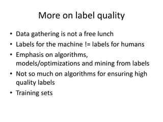 More on label quality 
• Data gathering is not a free lunch 
• Labels for the machine != labels for humans 
• Emphasis on algorithms, 
models/optimizations and mining from labels 
• Not so much on algorithms for ensuring high 
quality labels 
• Training sets 
 