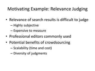Motivating Example: Relevance Judging 
• Relevance of search results is difficult to judge 
– Highly subjective 
– Expensive to measure 
• Professional editors commonly used 
• Potential benefits of crowdsourcing 
– Scalability (time and cost) 
– Diversity of judgments 
 