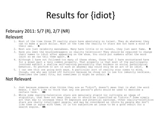 Results for {idiot} 
February 2011: 5/7 (R), 2/7 (NR) 
Relevant 
1. Most of the time those TV reality stars have absolutely no talent. They do whatever they 
can to make a quick dollar. Most of the time the reality tv stars don not have a mind of 
their own. R 
2. Most are just celebrity wannabees. Many have little or no talent, they just want fame. R 
3. Have you seen the knuckledraggers on reality television? They should be required to change 
their names to idiot after appearing on the show. You could put numbers after the word 
idiot so we can tell them apart. R 
4. Although I have not followed too many of these shows, those that I have encountered have 
for a great part a very common property. That property is that most of the participants 
involved exhibit a shallow self-serving personality that borders on social pathological 
behavior. To perform or act in such an abysmal way could only be an act of an idiot. R 
5. I can see this one going both ways. A particular sort of reality star comes to mind, 
though, one who was voted off Survivor because he chose not to use his immunity necklace. 
Sometimes the label fits, but sometimes it might be unfair. R 
Not Relevant 
1. Just because someone else thinks they are an "idiot", doesn't mean that is what the word 
means. I don't like to think that any one person's photo would be used to describe a 
certain term. NR 
2. While some reality-television stars are genuinely stupid (or cultivate an image of 
stupidity), that does not mean they can or should be classified as "idiots." Some simply 
act that way to increase their TV exposure and potential earnings. Other reality-television 
stars are really intelligent people, and may be considered as idiots by people who don't 
like them or agree with them. It is too subjective an issue to be a good result for a 
search engine. NR 
 