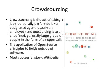 Crowdsourcing 
• Crowdsourcing is the act of taking a 
job traditionally performed by a 
designated agent (usually an 
employee) and outsourcing it to an 
undefined, generally large group of 
people in the form of an open call. 
• The application of Open Source 
principles to fields outside of 
software. 
• Most successful story: Wikipedia 
 