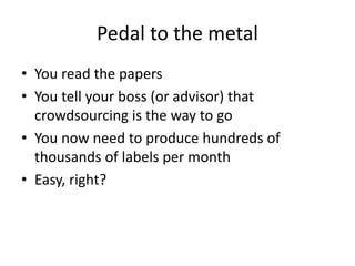 Pedal to the metal 
• You read the papers 
• You tell your boss (or advisor) that 
crowdsourcing is the way to go 
• You now need to produce hundreds of 
thousands of labels per month 
• Easy, right? 
 