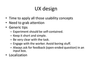 UX design 
• Time to apply all those usability concepts 
• Need to grab attention 
• Generic tips 
– Experiment should be self-contained. 
– Keep it short and simple. 
– Be very clear with the task. 
– Engage with the worker. Avoid boring stuff. 
– Always ask for feedback (open-ended question) in an 
input box. 
• Localization 
 