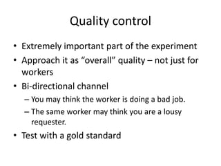 Quality control 
• Extremely important part of the experiment 
• Approach it as “overall” quality – not just for 
workers 
• Bi-directional channel 
– You may think the worker is doing a bad job. 
– The same worker may think you are a lousy 
requester. 
• Test with a gold standard 
 