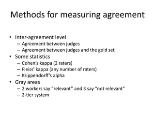 Methods for measuring agreement 
• Inter-agreement level 
– Agreement between judges 
– Agreement between judges and the gold set 
• Some statistics 
– Cohen’s kappa (2 raters) 
– Fleiss’ kappa (any number of raters) 
– Krippendorff’s alpha 
• Gray areas 
– 2 workers say “relevant” and 3 say “not relevant” 
– 2-tier system 
 