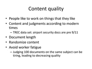 Content quality 
• People like to work on things that they like 
• Content and judgments according to modern 
times 
– TREC data set: airport security docs are pre 9/11 
• Document length 
• Randomize content 
• Avoid worker fatigue 
– Judging 100 documents on the same subject can be 
tiring, leading to decreasing quality 
 