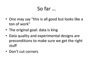 So far … 
• One may say “this is all good but looks like a 
ton of work” 
• The original goal: data is king 
• Data quality and experimental designs are 
preconditions to make sure we get the right 
stuff 
• Don’t cut corners 
 