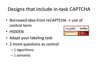 Designs that include in-task CAPTCHA 
• Borrowed idea from reCAPTCHA -> use of 
control term 
• HIDDEN 
• Adapt your labeling task 
• 2 more questions as control 
– 1 algorithmic 
– 1 semantic 
 