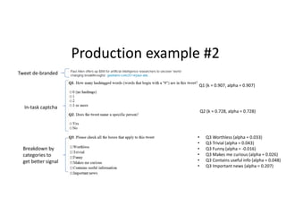 Production example #2 
Q1 (k = 0.907, alpha = 0.907) 
Q2 (k = 0.728, alpha = 0.728) 
• Q3 Worthless (alpha = 0.033) 
• Q3 Trivial (alpha = 0.043) 
• Q3 Funny (alpha = -0.016) 
• Q3 Makes me curious (alpha = 0.026) 
• Q3 Contains useful info (alpha = 0.048) 
• Q3 Important news (alpha = 0.207) 
Tweet de-branded 
In-task captcha 
Breakdown by 
categories to 
get better signal 
 