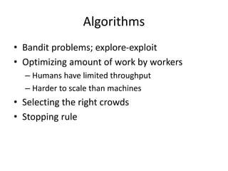 Algorithms 
• Bandit problems; explore-exploit 
• Optimizing amount of work by workers 
– Humans have limited throughput 
– Harder to scale than machines 
• Selecting the right crowds 
• Stopping rule 
 