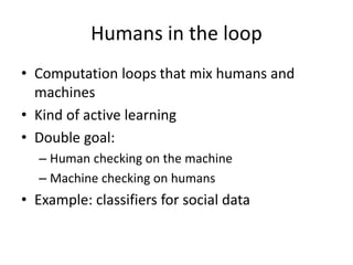 Humans in the loop 
• Computation loops that mix humans and 
machines 
• Kind of active learning 
• Double goal: 
– Human checking on the machine 
– Machine checking on humans 
• Example: classifiers for social data 
 
