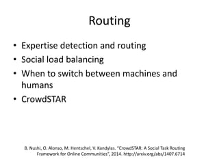 Routing 
• Expertise detection and routing 
• Social load balancing 
• When to switch between machines and 
humans 
• CrowdSTAR 
B. Nushi, O. Alonso, M. Hentschel, V. Kandylas. “CrowdSTAR: A Social Task Routing 
Framework for Online Communities”, 2014. http://arxiv.org/abs/1407.6714 
 