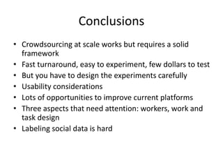 Conclusions 
• Crowdsourcing at scale works but requires a solid 
framework 
• Fast turnaround, easy to experiment, few dollars to test 
• But you have to design the experiments carefully 
• Usability considerations 
• Lots of opportunities to improve current platforms 
• Three aspects that need attention: workers, work and 
task design 
• Labeling social data is hard 
 