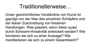 Traditionellerweise…
Unser geschichtliches Verständnis von Kunst ist
geprägt von der Idee des einzelnen Schöpfers und
der klaren Zuschreibung von kreativen
Handlungen. Was passiert, wenn Ideen quasi
durch Schwarm-Kreativität entwickelt werden? Wie
formieren sie sich zu einer Aussage? Wie
manifestieren sie sich zu einem Gesamtwerk?“
 
