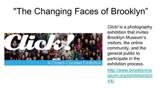 "The Changing Faces of Brooklyn”
                      Click! is a photography
                      exhibition that invites
                      Brooklyn Museum’s
                      visitors, the online
                      community, and the
                      general public to
                      participate in the
                      exhibition process.
                      http://www.brooklynmu
                      seum.org/exhibitions/cl
                      ick/
 