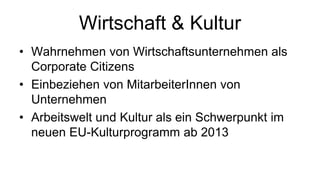 Wirtschaft & Kultur
• Wahrnehmen von Wirtschaftsunternehmen als
  Corporate Citizens
• Einbeziehen von MitarbeiterInnen von
  Unternehmen
• Arbeitswelt und Kultur als ein Schwerpunkt im
  neuen EU-Kulturprogramm ab 2013
 