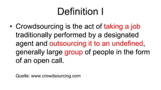 Definition I
• Crowdsourcing is the act of taking a job
  traditionally performed by a designated
  agent and outsourcing it to an undefined,
  generally large group of people in the form
  of an open call.

 Quelle: www.crowdsourcing.com
 