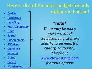 •
•
•
•
•
•
•
•
•
•
•
•
•

Here’s a list of the most budget-friendly
options in Europe!
CroFun
RocketHub
IndieGogo
KissKissBankBank
Ulule
Zequs
Booomerang
100-days
Start Next
Verkami
Goteo
Eppela
MassiveMov

*note*
There may be many
more – a lot of
crowdsourcing sites are
specific to an industry,
charity, or country.
Check out
www.crowdsunite.com
for more options

 