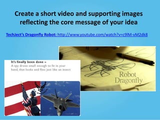 Create a short video and supporting images
reflecting the core message of your idea
TechJect’s Dragonfly Robot: http://www.youtube.com/watch?v=c9lM-vM2dk8

 