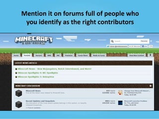 Mention it on forums full of people who
you identify as the right contributors

 