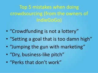 Top 5 mistakes when doing
crowdsourcing (from the owners of
IndieGoGo)
•
•
•
•
•

“Crowdfunding is not a lottery”
“Setting a goal that is too damn high”
“Jumping the gun with marketing”
“Dry, business-like pitch”
“Perks that don’t work”

 