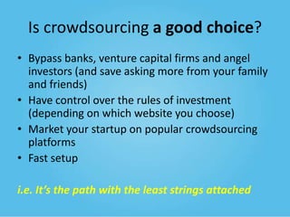 Is crowdsourcing a good choice?
• Bypass banks, venture capital firms and angel
investors (and save asking more from your family
and friends)
• Have control over the rules of investment
(depending on which website you choose)
• Market your startup on popular crowdsourcing
platforms
• Fast setup
i.e. It’s the path with the least strings attached

 