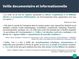 Veille documentaire et informationnelle
« La veille est un état de vigilance permettant la collecte, l'exploitation et la diffusion
sélective et permanente d'informations sur l'environnement d'une organisation sous tous
ses aspects. »
Définition de l'Afnor
« Née dans le monde de l’entreprise dans les années quatre-vingt, aujourd’hui déclinée en de
multiples variantes (veille technologique, scientifique, commerciale, marketing, financière,
environnementale, juridique, etc.), la veille reste avant tout dominée par sa finalité originelle
: la surveillance de l’environnement (..). Veiller, c’est chercher à prévoir, à anticiper, c’est
déceler les « signaux faibles », annonciateurs de nouvelles tendances.»
Source : Serres, Alexandre « Évaluation de l’information et veille : quelles articulations, quelles didactiques ? » Mediadoc,
Octobre 2012, http://www.fadben.asso.fr/Evaluation-de-l-information-et.html
« Veiller, c'est (...) être à l'affût des transformations techniques, documentaires et
culturelles pour permettre à l'école de garder un lien avec le monde en évolution constante.
(...) La veille n'a de sens qu'à condition d'en trier, d'en stocker et d'en diffuser les résultats.»
Source : Dompnier, Nicolas « Le guide de l'enseignant documentaliste de la politique documentaire aux environnements
numériques » CRDP Franche-Comté, 2006.
 