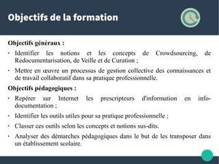 Objectifs de la formation
Objectifs généraux :
● Identifier les notions et les concepts de Crowdsourcing, de
Redocumentarisation, de Veille et de Curation ;
● Mettre en œuvre un processus de gestion collective des connaissances et
de travail collaboratif dans sa pratique professionnelle.
Objectifs pédagogiques :
● Repérer sur Internet les prescripteurs d'information en info-
documentation ;
● Identifier les outils utiles pour sa pratique professionnelle ;
● Classer ces outils selon les concepts et notions sus-dits.
● Analyser des démarches pédagogiques dans le but de les transposer dans
un établissement scolaire.
 