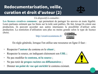Redocumentarisation, veille,
curation et droit d'auteur (2)
Un dispositif à connaître :
Les licences creatives commons : qui permettent de partager les œuvres en toute légalité.
Leurs partisans estiment que les biens sur la toile sont publics. De fait, lorsqu’ils créent une
production, ils peuvent accorder aux autres internautes la possibilité d’utiliser cette production.
La restriction d’utilisation sera plus ou moins grande selon le type de licence choisi.
http://creativecommons.fr/
En règle générale, lorsque l'on utilise une ressource en ligne il faut :
● Respecter l’auteur du contenu en le citant ;
● Respecter la source, en indiquant clairement son URL ;
● Ne pas modifier le contenu, ni la source ;
● Ne pas tenir de propos racistes ou diffamatoires ;
● Donner un point de vue qui enrichit le contenu existant.
 