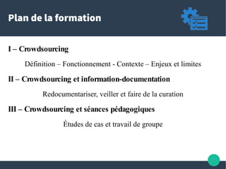 Plan de la formation
I – Crowdsourcing
Définition – Fonctionnement - Contexte – Enjeux et limites
II – Crowdsourcing et information-documentation
Redocumentariser, veiller et faire de la curation
III – Crowdsourcing et séances pédagogiques
Études de cas et travail de groupe
 