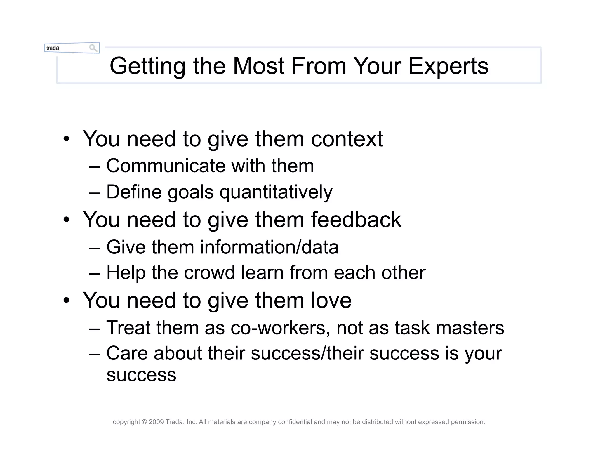 Getting the Most From Your Experts


•  You need to give them context
  –  Communicate with them
  –  Define goals quantitatively
•  You need to give them feedback
  –  Give them information/data
  –  Help the crowd learn from each other
•  You need to give them love
  –  Treat them as co-workers, not as task masters
  –  Care about their success/their success is your
     success

     copyright © 2009 Trada, Inc. All materials are company confidential and may not be distributed without expressed permission.
 
