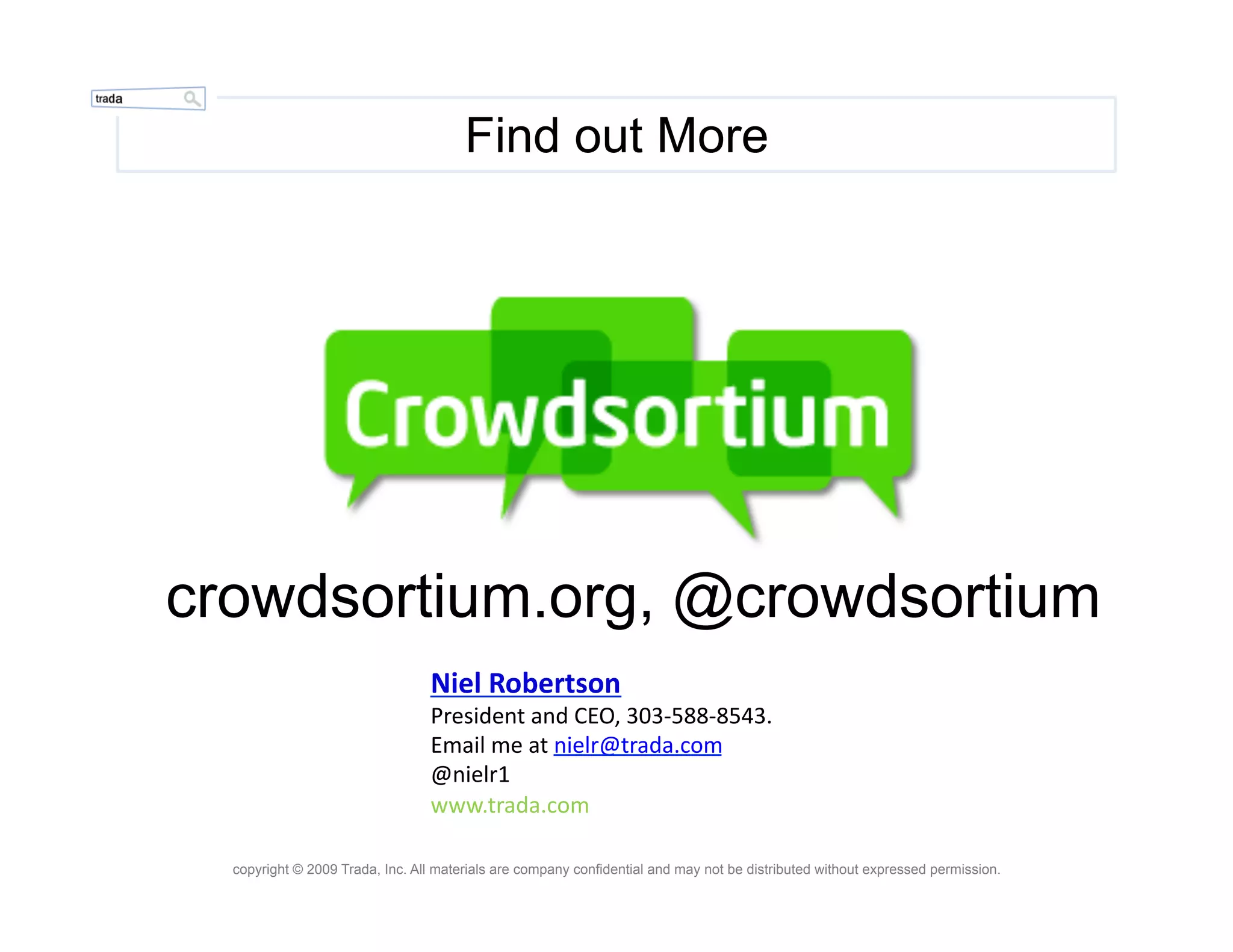 Find out More




crowdsortium.org, @crowdsortium
                                 Niel	
  Robertson	
  
                                 President	
  and	
  CEO,	
  303-­‐588-­‐8543.	
  
                                 Email	
  me	
  at	
  nielr@trada.com	
  
                                 @nielr1	
  
                                 www.trada.com	
  

  copyright © 2009 Trada, Inc. All materials are company confidential and may not be distributed without expressed permission.
 