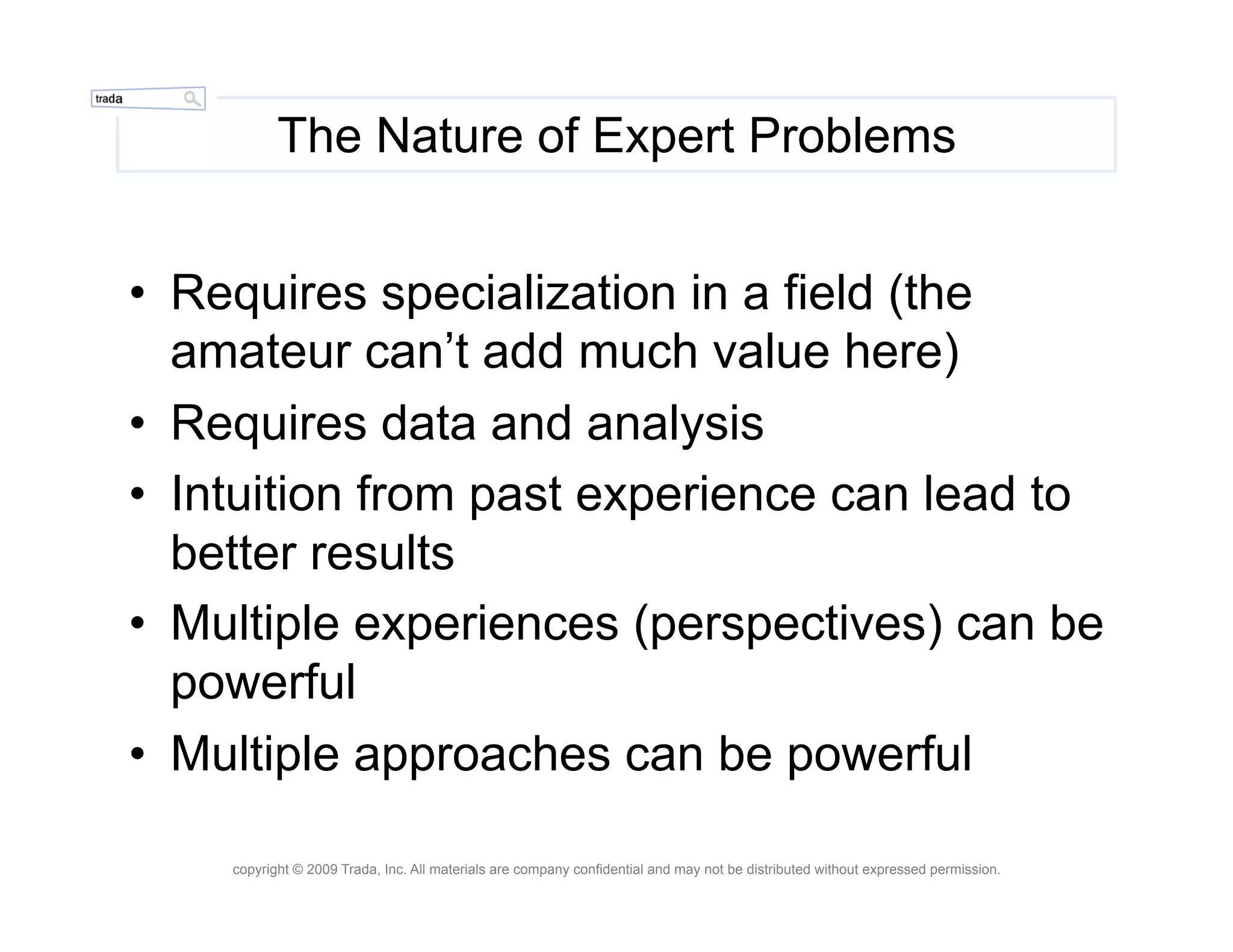 The Nature of Expert Problems


•  Requires specialization in a field (the
   amateur can’t add much value here)
•  Requires data and analysis
•  Intuition from past experience can lead to
   better results
•  Multiple experiences (perspectives) can be
   powerful
•  Multiple approaches can be powerful

    copyright © 2009 Trada, Inc. All materials are company confidential and may not be distributed without expressed permission.
 