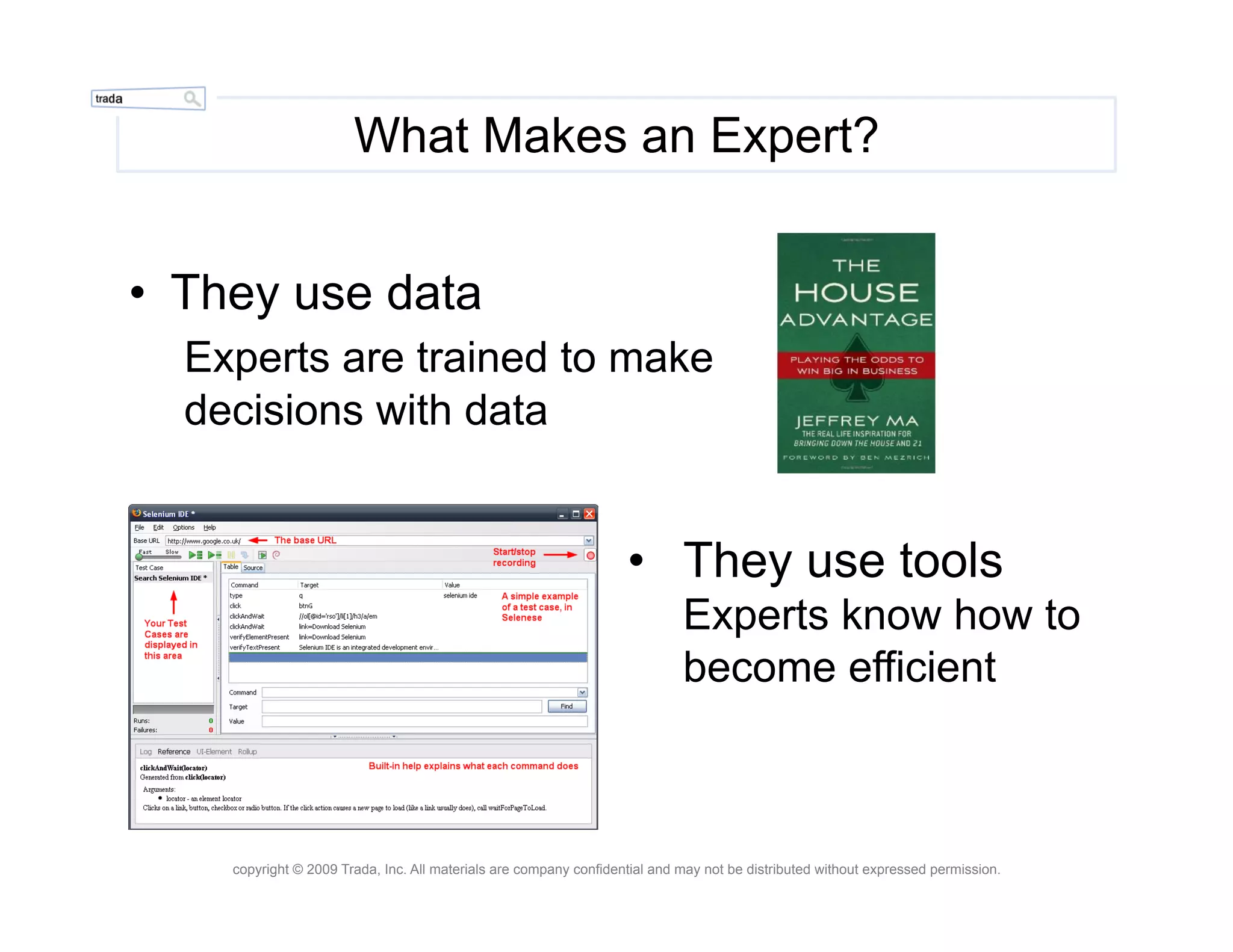 What Makes an Expert?


•  They use data
  Experts are trained to make
  decisions with data


                                                                   •  They use tools
                                                                            Experts know how to
                                                                            become efficient



    copyright © 2009 Trada, Inc. All materials are company confidential and may not be distributed without expressed permission.
 