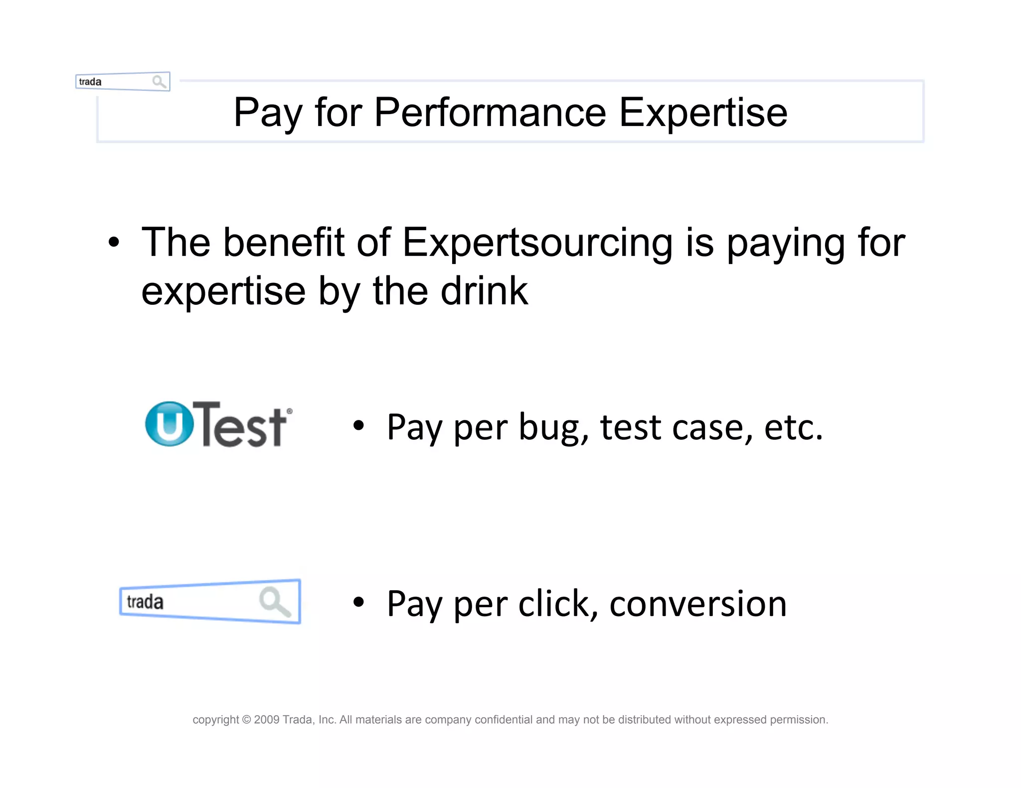 Pay for Performance Expertise


•  The benefit of Expertsourcing is paying for
   expertise by the drink


                                  •  Pay	
  per	
  bug,	
  test	
  case,	
  etc.	
  



                                  •  Pay	
  per	
  click,	
  conversion	
  

    copyright © 2009 Trada, Inc. All materials are company confidential and may not be distributed without expressed permission.
 